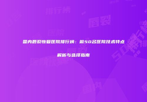 国内唇裂恢复医院排行榜：前50名医院技术特点解析与选择指南