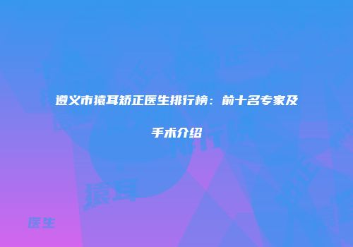 遵义市猿耳矫正医生排行榜：前十名专家及手术介绍