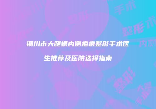 铜川市大腿根内侧疤痕整形手术医生推荐及医院选择指南