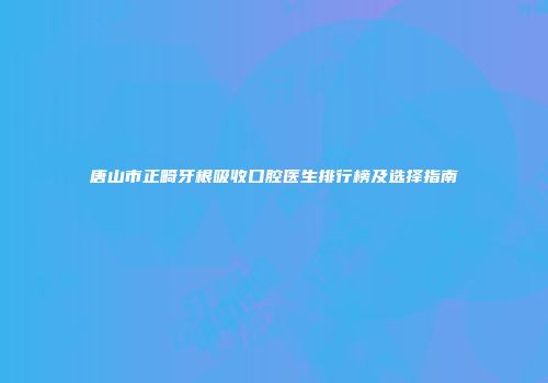 唐山市正畸牙根吸收口腔医生排行榜及选择指南