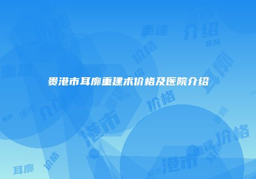 贵港市耳廓重建术价格及医院介绍