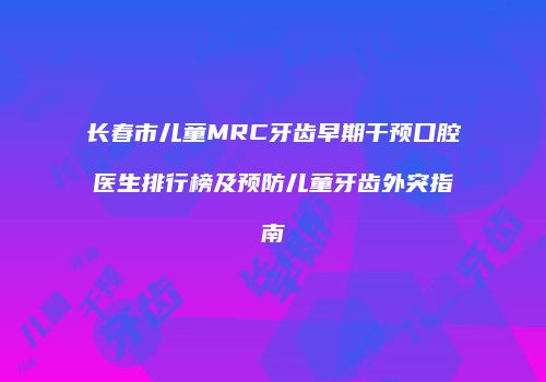 长春市儿童MRC牙齿早期干预口腔医生排行榜及预防儿童牙齿外突指南