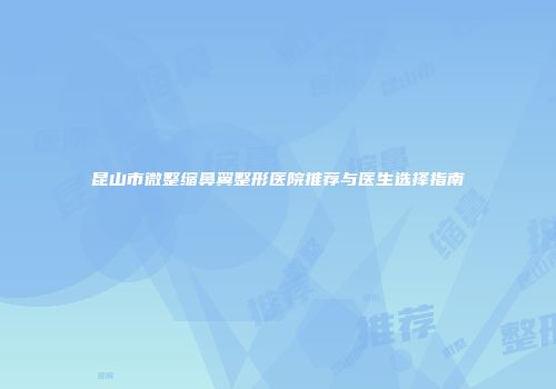 昆山市微整缩鼻翼整形医院推荐与医生选择指南