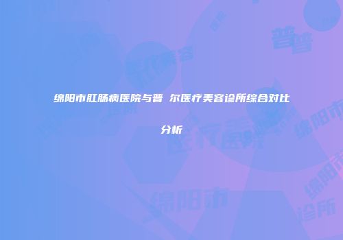 绵阳市肛肠病医院与普晞尔医疗美容诊所综合对比分析