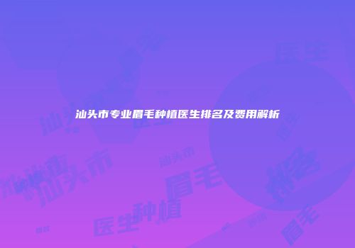 汕头市专业眉毛种植医生排名及费用解析