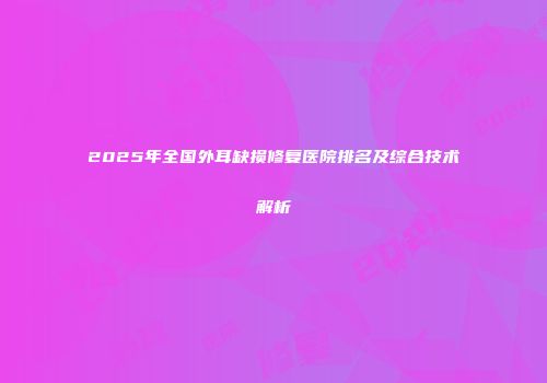 2025年全国外耳缺损修复医院排名及综合技术解析
