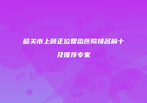 韶关市上颌正位智齿医院排名前十及推荐专家