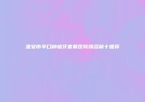 淮安市半口种植牙套餐医院排名前十推荐