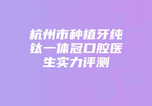杭州市种植牙纯钛一体冠口腔医生实力评测