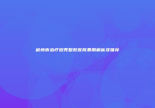 杭州市治疗斑秃整形医院费用解析及推荐