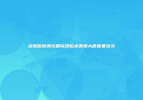 沈阳脂肪填充眼窝凹陷术费用大概需要多少