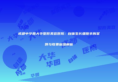 成都中华园大华整形美容医院：自体生长细胞丰胸案例与收费标准解析