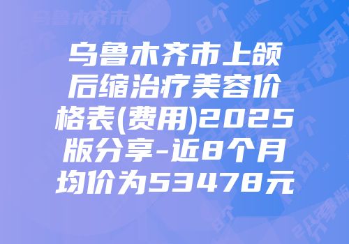 乌鲁木齐市上颌后缩治疗美容价格表(费用)2025版分享-近8个月均价为53478元