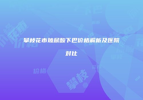 攀枝花市玻尿酸下巴价格解析及医院对比