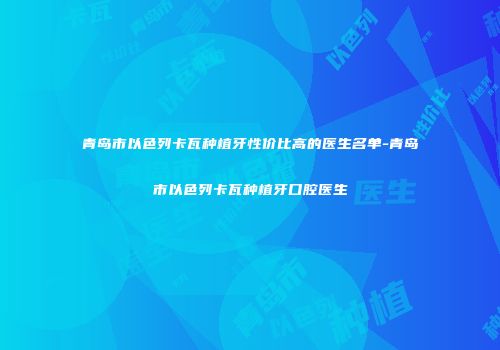 青岛市以色列卡瓦种植牙性价比高的医生名单-青岛市以色列卡瓦种植牙口腔医生