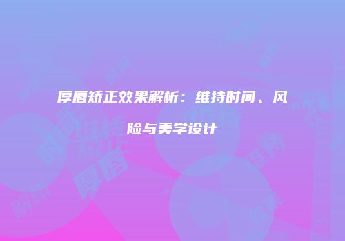 厚唇矫正效果解析：维持时间、风险与美学设计
