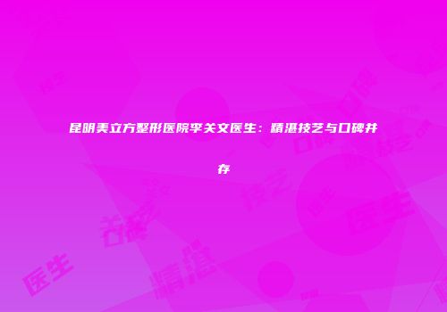 昆明美立方整形医院李关文医生：精湛技艺与口碑并存