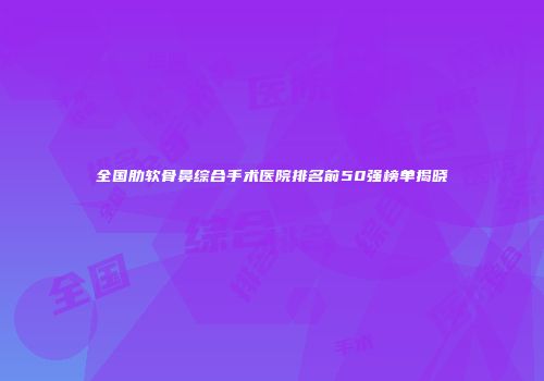全国肋软骨鼻综合手术医院排名前50强榜单揭晓