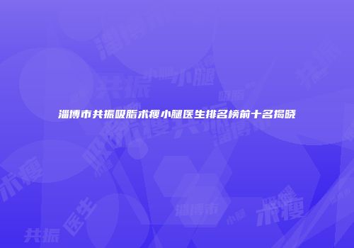 淄博市共振吸脂术瘦小腿医生排名榜前十名揭晓