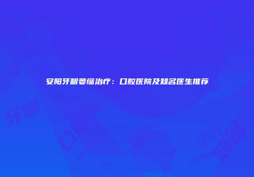 安阳牙龈萎缩治疗：口腔医院及知名医生推荐
