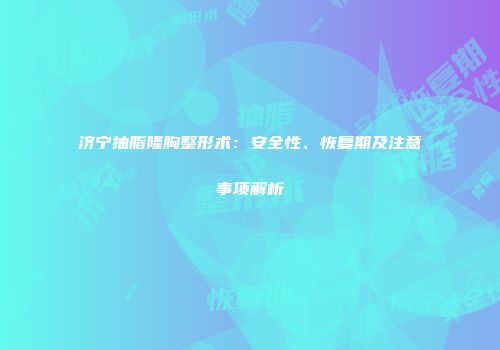 济宁抽脂隆胸整形术：安全性、恢复期及注意事项解析