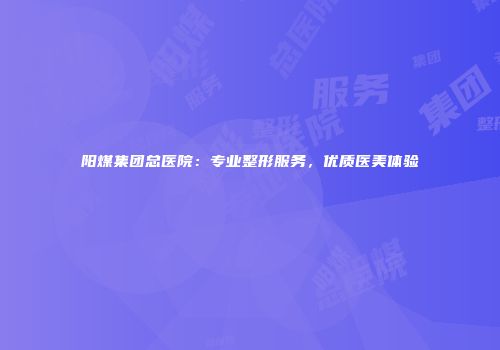 阳煤集团总医院：专业整形服务，优质医美体验