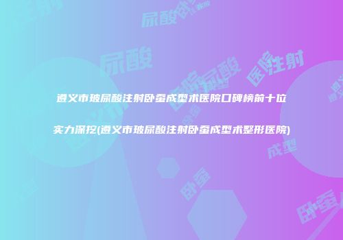 遵义市玻尿酸注射卧蚕成型术医院口碑榜前十位实力深挖(遵义市玻尿酸注射卧蚕成型术整形医院)