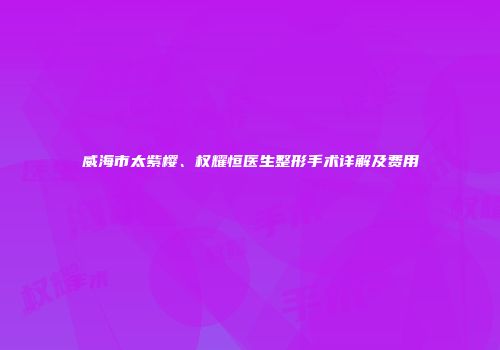 威海市太紫樱、权耀恒医生整形手术详解及费用