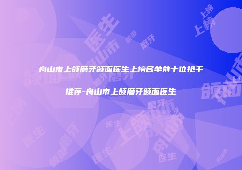舟山市上颌磨牙颌面医生上榜名单前十位抢手推荐-舟山市上颌磨牙颌面医生