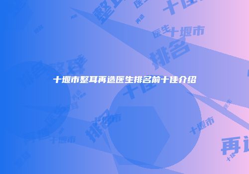 十堰市整耳再造医生排名前十佳介绍