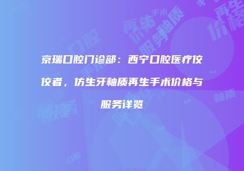 京瑞口腔门诊部：西宁口腔医疗佼佼者，仿生牙釉质再生手术价格与服务详览