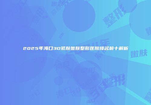 2025年海口3D紧肤嫩肤整形医院排名前十解析