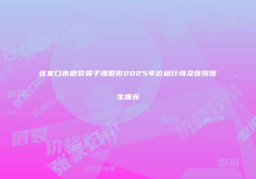 张家口市唇裂鼻子塌整形2025年价格行情及医院医生推荐