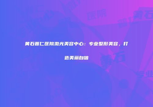 黄石普仁医院激光美容中心：专业整形美容，打造美丽自信