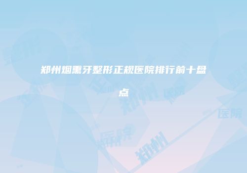 郑州烟熏牙整形正规医院排行前十盘点