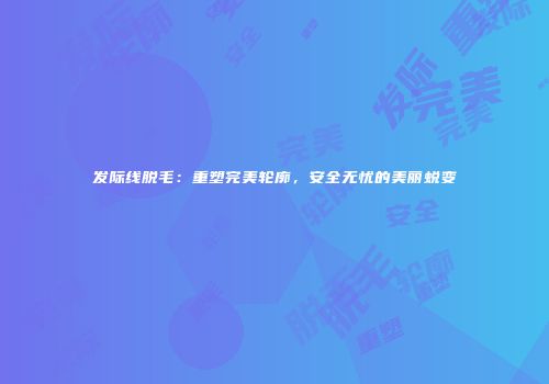 发际线脱毛：重塑完美轮廓，安全无忧的美丽蜕变