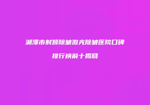 湘潭市射频除皱激光除皱医院口碑排行榜前十揭晓