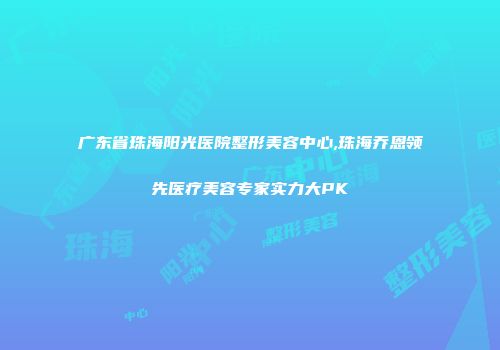 广东省珠海阳光医院整形美容中心,珠海乔恩领先医疗美容专家实力大PK
