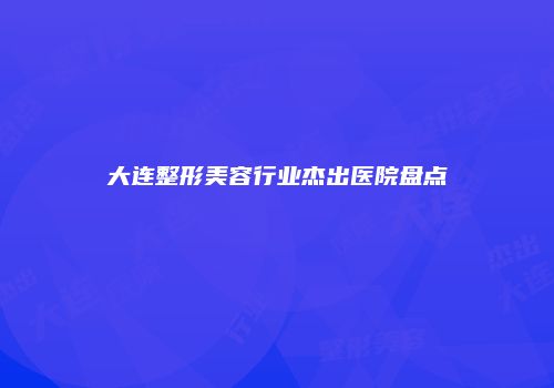 大连整形美容行业杰出医院盘点