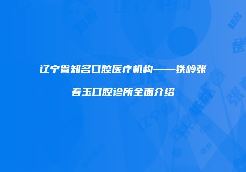 辽宁省知名口腔医疗机构——铁岭张春玉口腔诊所全面介绍