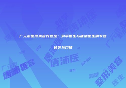 广元市整形美容界翘楚：刘学医生与唐沛医生的专业技艺与口碑