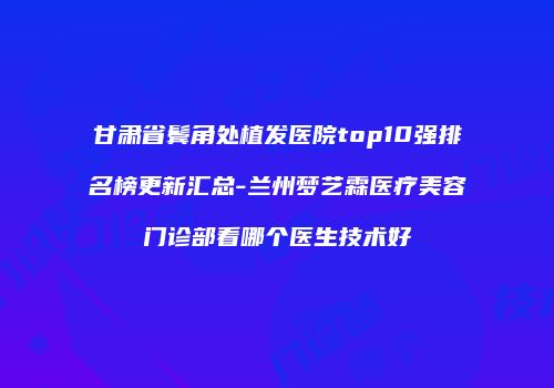 甘肃省鬓角处植发医院top10强排名榜更新汇总-兰州梦艺霖医疗美容门诊部看哪个医生技术好