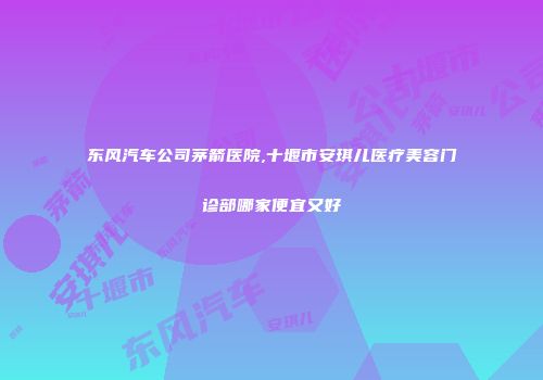 东风汽车公司茅箭医院,十堰市安琪儿医疗美容门诊部哪家便宜又好
