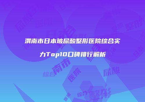 渭南市日本玻尿酸整形医院综合实力Top10口碑排行解析