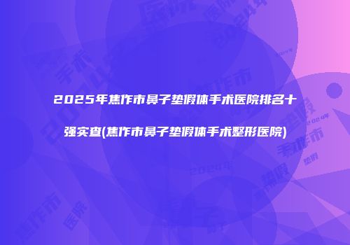 2025年焦作市鼻子垫假体手术医院排名十强实查(焦作市鼻子垫假体手术整形医院)