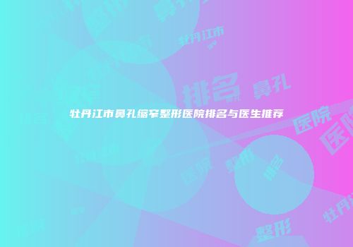 牡丹江市鼻孔缩窄整形医院排名与医生推荐
