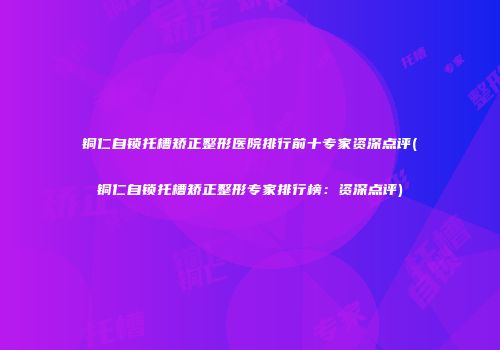 铜仁自锁托槽矫正整形医院排行前十专家资深点评(铜仁自锁托槽矫正整形专家排行榜：资深点评)