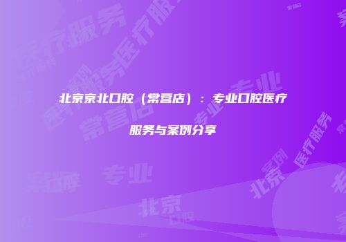 北京京北口腔（常营店）：专业口腔医疗服务与案例分享