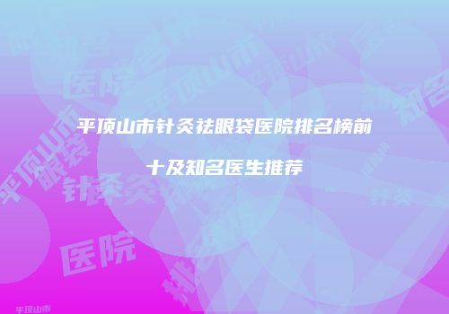 平顶山市针灸祛眼袋医院排名榜前十及知名医生推荐