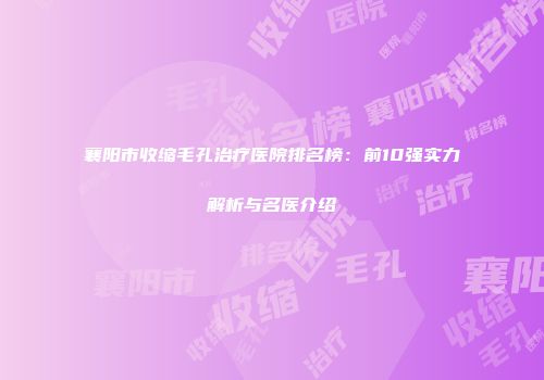襄阳市收缩毛孔治疗医院排名榜：前10强实力解析与名医介绍